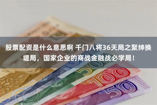 股票配资是什么意思啊 千门八将36天局之聚绅换堤局，国家企业的商战金融战必学局！