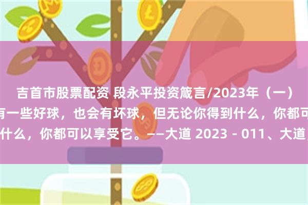 吉首市股票配资 段永平投资箴言/2023年（一） 生活就像高尔夫，你会有一些好球，也会有坏球，但无论你得到什么，你都可以享受它。——大道 2023－011、大道，茅台和 ...