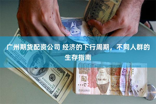广州期货配资公司 经济的下行周期，不同人群的生存指南