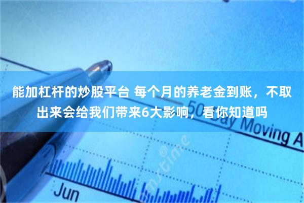 能加杠杆的炒股平台 每个月的养老金到账，不取出来会给我们带来6大影响，看你知道吗