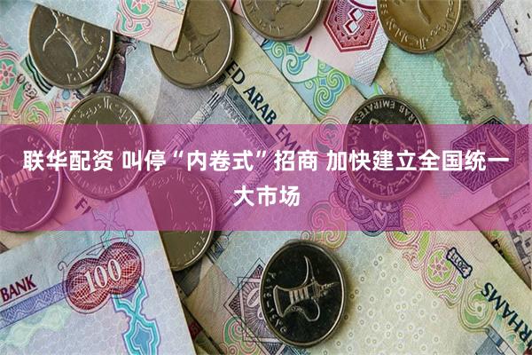 联华配资 叫停“内卷式”招商 加快建立全国统一大市场