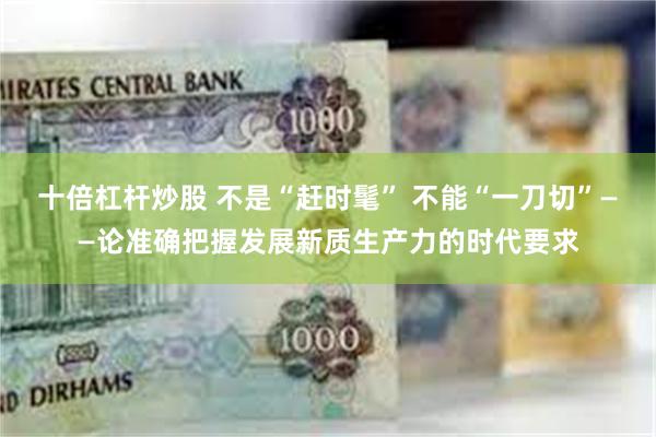 十倍杠杆炒股 不是“赶时髦” 不能“一刀切”——论准确把握发展新质生产力的时代要求