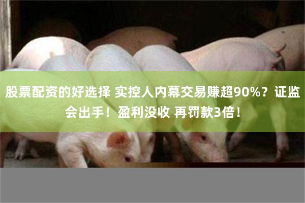 股票配资的好选择 实控人内幕交易赚超90%？证监会出手！盈利没收 再罚款3倍！