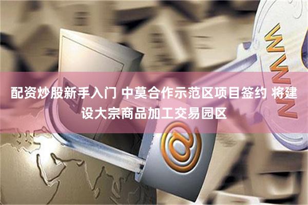 配资炒股新手入门 中莫合作示范区项目签约 将建设大宗商品加工交易园区