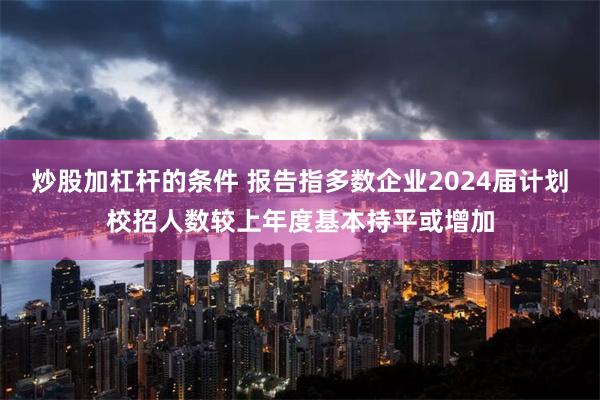 炒股加杠杆的条件 报告指多数企业2024届计划校招人数较上年度基本持平或增加