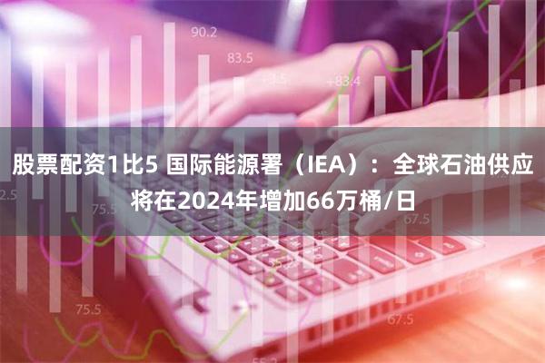 股票配资1比5 国际能源署（IEA）：全球石油供应将在2024年增加66万桶/日