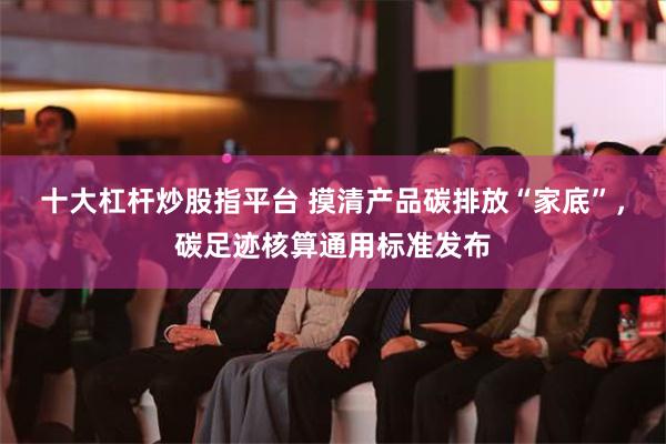 十大杠杆炒股指平台 摸清产品碳排放“家底”，碳足迹核算通用标准发布