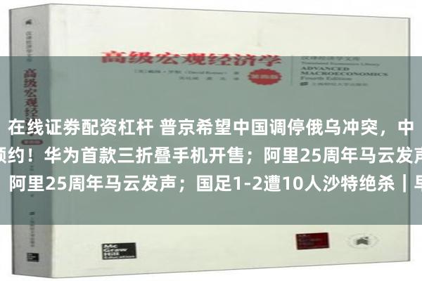 在线证劵配资杠杆 普京希望中国调停俄乌冲突，中方回应；超400万人预约！华为首款三折叠手机开售；阿里25周年马云发声；国足1-2遭10人沙特绝杀｜早报