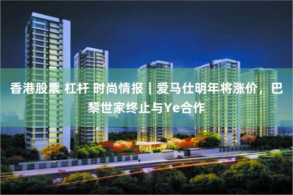 香港股票 杠杆 时尚情报｜爱马仕明年将涨价，巴黎世家终止与Ye合作
