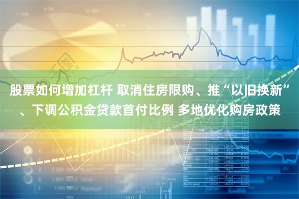 股票如何增加杠杆 取消住房限购、推“以旧换新”、下调公积金贷款首付比例 多地优化购房政策