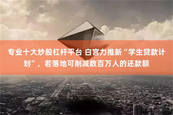 专业十大炒股杠杆平台 白宫力推新“学生贷款计划”，若落地可削减数百万人的还款额