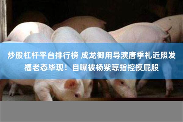 炒股杠杆平台排行榜 成龙御用导演唐季礼近照发福老态毕现！自曝被杨紫琼指控摸屁股