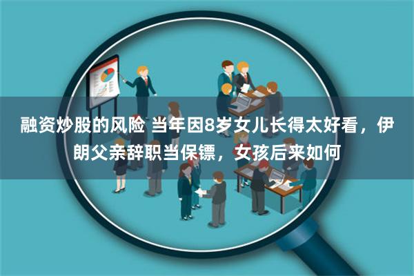 融资炒股的风险 当年因8岁女儿长得太好看，伊朗父亲辞职当保镖，女孩后来如何