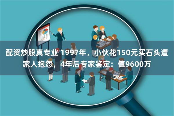 配资炒股真专业 1997年，小伙花150元买石头遭家人抱怨，4年后专家鉴定：值9600万