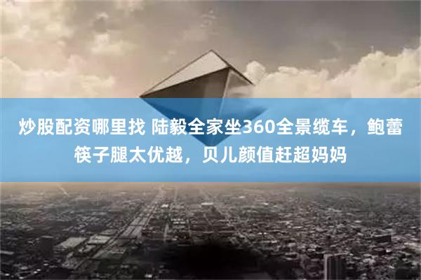 炒股配资哪里找 陆毅全家坐360全景缆车，鲍蕾筷子腿太优越，贝儿颜值赶超妈妈