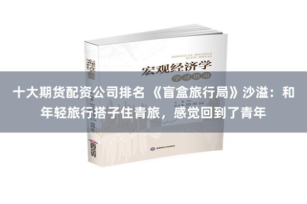 十大期货配资公司排名 《盲盒旅行局》沙溢：和年轻旅行搭子住青旅，感觉回到了青年