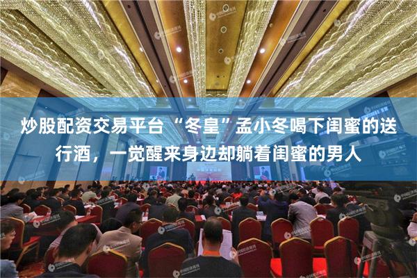 炒股配资交易平台 “冬皇”孟小冬喝下闺蜜的送行酒，一觉醒来身边却躺着闺蜜的男人