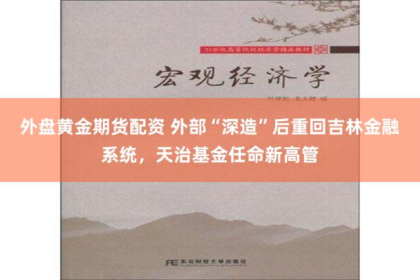 外盘黄金期货配资 外部“深造”后重回吉林金融系统，天治基金任命新高管
