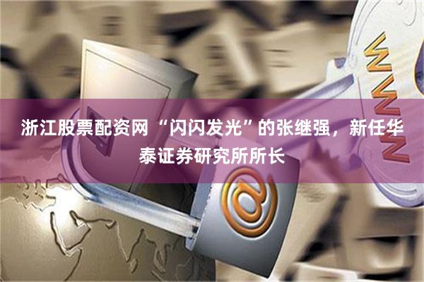 浙江股票配资网 “闪闪发光”的张继强，新任华泰证券研究所所长