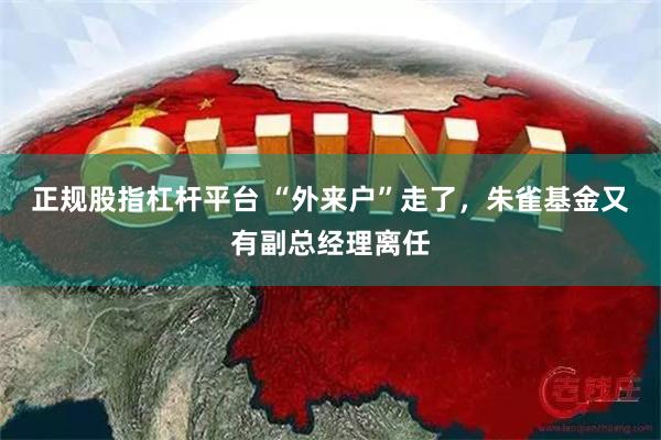 正规股指杠杆平台 “外来户”走了，朱雀基金又有副总经理离任