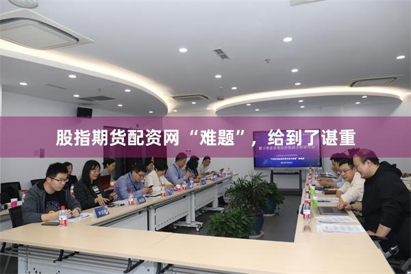 股指期货配资网 “难题”，给到了谌重