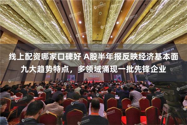 线上配资哪家口碑好 A股半年报反映经济基本面九大趋势特点，多领域涌现一批先锋企业