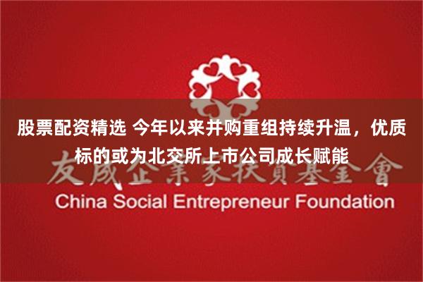 股票配资精选 今年以来并购重组持续升温，优质标的或为北交所上市公司成长赋能