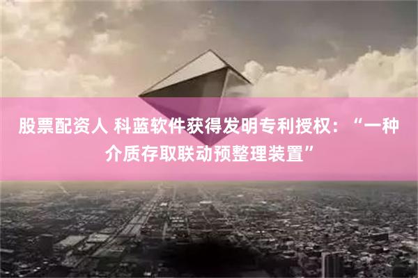 股票配资人 科蓝软件获得发明专利授权：“一种介质存取联动预整理装置”