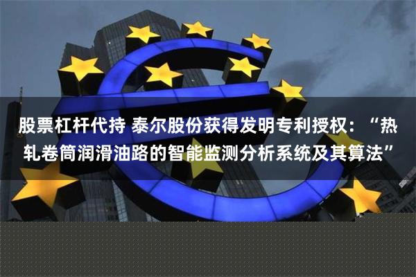 股票杠杆代持 泰尔股份获得发明专利授权：“热轧卷筒润滑油路的智能监测分析系统及其算法”