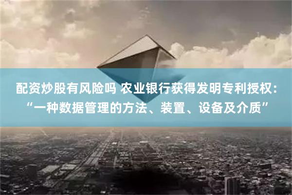 配资炒股有风险吗 农业银行获得发明专利授权：“一种数据管理的方法、装置、设备及介质”
