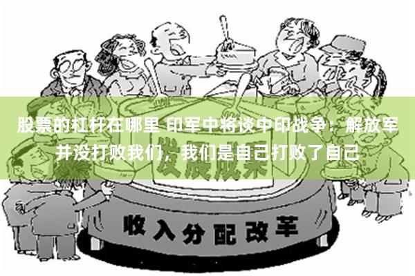 股票的杠杆在哪里 印军中将谈中印战争：解放军并没打败我们，我们是自己打败了自己