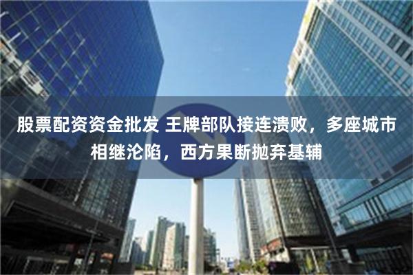 股票配资资金批发 王牌部队接连溃败，多座城市相继沦陷，西方果断抛弃基辅
