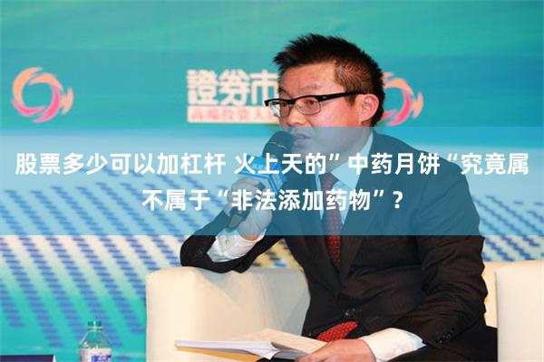 股票多少可以加杠杆 火上天的”中药月饼“究竟属不属于“非法添加药物”？
