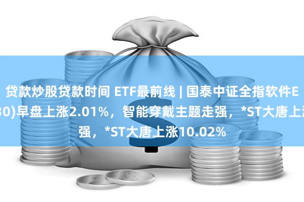 贷款炒股贷款时间 ETF最前线 | 国泰中证全指软件ETF(515230)早盘上涨2.01%，智能穿戴主题走强，*ST大唐上涨10.02%