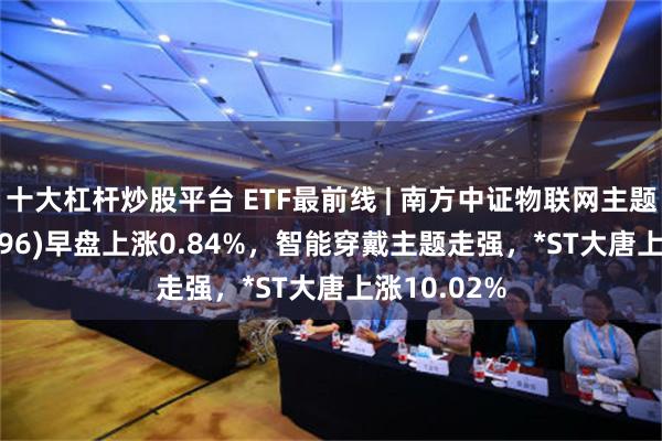 十大杠杆炒股平台 ETF最前线 | 南方中证物联网主题ETF(159896)早盘上涨0.84%，智能穿戴主题走强，*ST大唐上涨10.02%
