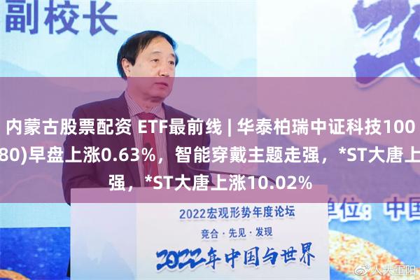 内蒙古股票配资 ETF最前线 | 华泰柏瑞中证科技100ETF(515580)早盘上涨0.63%，智能穿戴主题走强，*ST大唐上涨10.02%