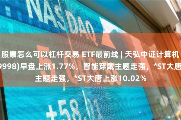 股票怎么可以杠杆交易 ETF最前线 | 天弘中证计算机主题ETF(159998)早盘上涨1.77%，智能穿戴主题走强，*ST大唐上涨10.02%