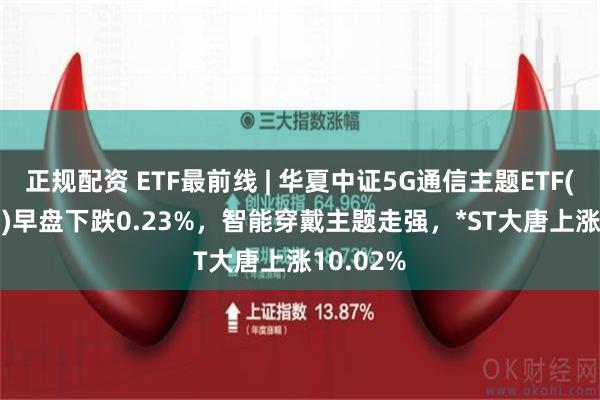 正规配资 ETF最前线 | 华夏中证5G通信主题ETF(515050)早盘下跌0.23%，智能穿戴主题走强，*ST大唐上涨10.02%