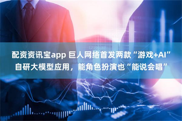 配资资讯宝app 巨人网络首发两款“游戏+AI”自研大模型应用，能角色扮演也“能说会唱”