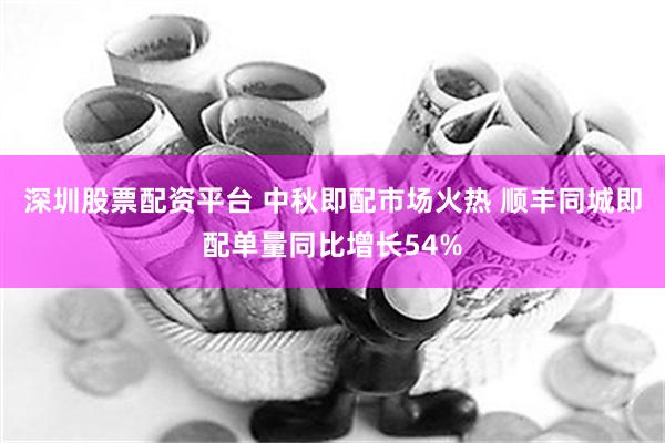 深圳股票配资平台 中秋即配市场火热 顺丰同城即配单量同比增长54%