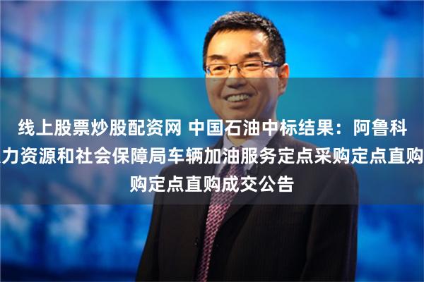 线上股票炒股配资网 中国石油中标结果：阿鲁科尔沁旗人力资源和社会保障局车辆加油服务定点采购定点直购成交公告