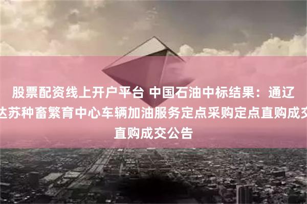 股票配资线上开户平台 中国石油中标结果：通辽市嘎达苏种畜繁育中心车辆加油服务定点采购定点直购成交公告