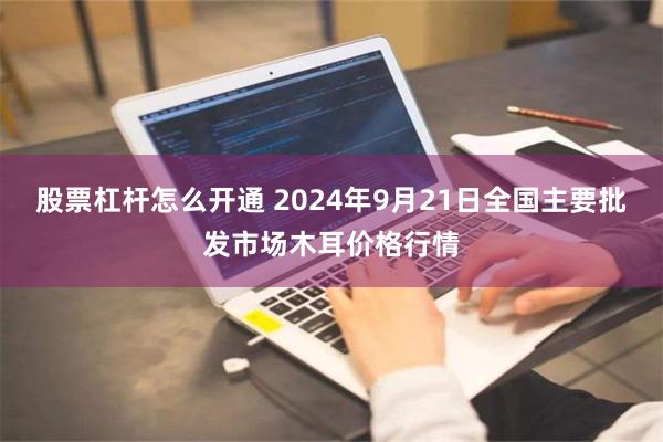 股票杠杆怎么开通 2024年9月21日全国主要批发市场木耳价格行情
