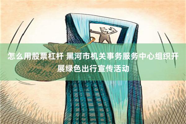 怎么用股票杠杆 黑河市机关事务服务中心组织开展绿色出行宣传活动