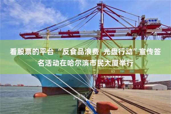看股票的平台 “反食品浪费  光盘行动”宣传签名活动在哈尔滨市民大厦举行
