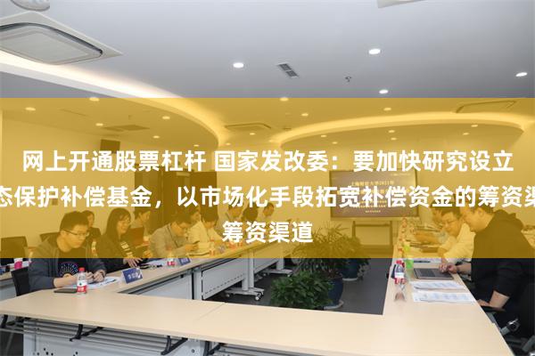 网上开通股票杠杆 国家发改委：要加快研究设立生态保护补偿基金，以市场化手段拓宽补偿资金的筹资渠道