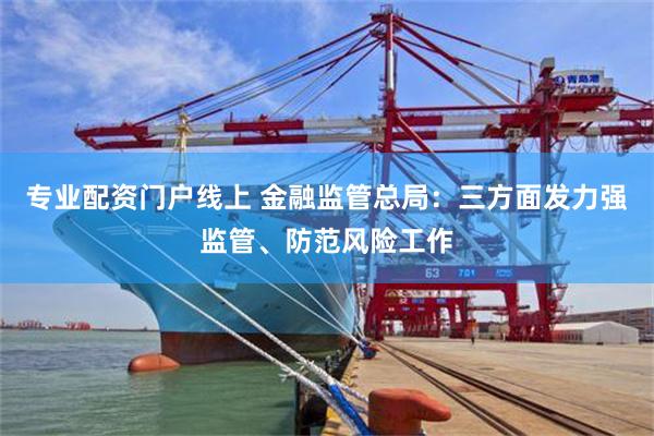 专业配资门户线上 金融监管总局：三方面发力强监管、防范风险工作