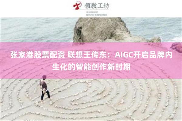 张家港股票配资 联想王传东：AIGC开启品牌内生化的智能创作新时期