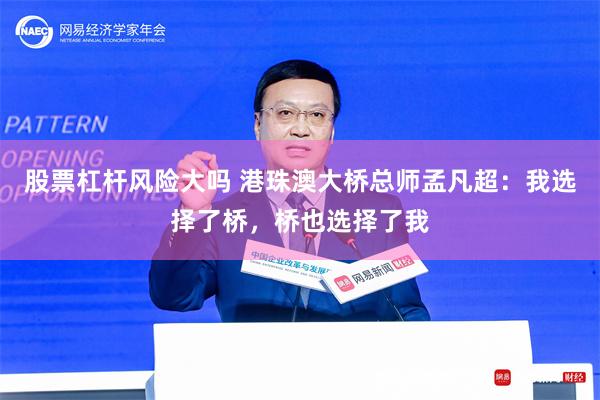 股票杠杆风险大吗 港珠澳大桥总师孟凡超：我选择了桥，桥也选择了我