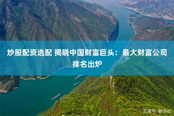 炒股配资选配 揭晓中国财富巨头：最大财富公司排名出炉